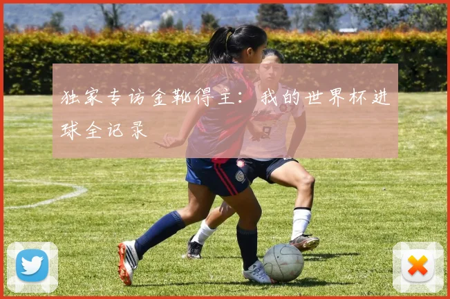 独家专访金靴得主：我的世界杯进球全记录