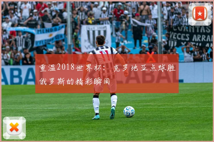重温2018世界杯：克罗地亚点球胜俄罗斯的精彩瞬间