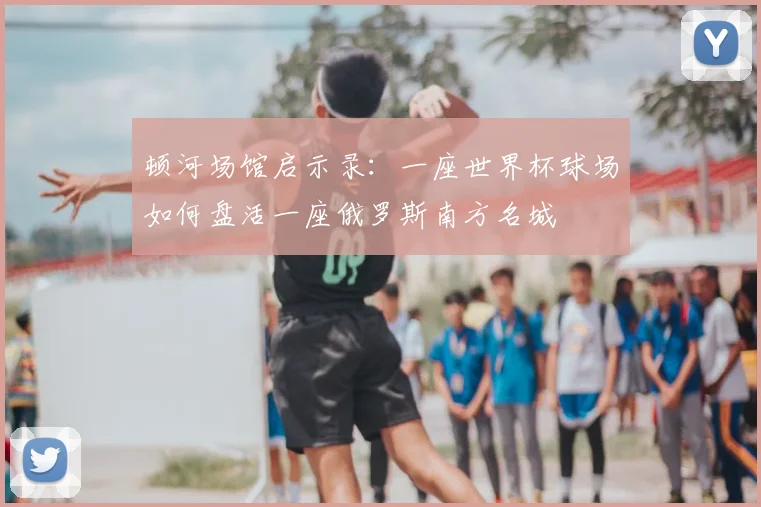 顿河场馆启示录：一座世界杯球场如何盘活一座俄罗斯南方名城