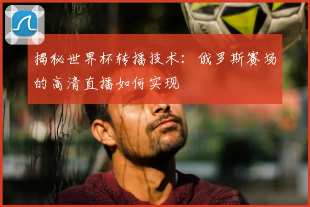 揭秘世界杯转播技术：俄罗斯赛场的高清直播如何实现