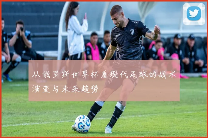 从俄罗斯世界杯看现代足球的战术演变与未来趋势
