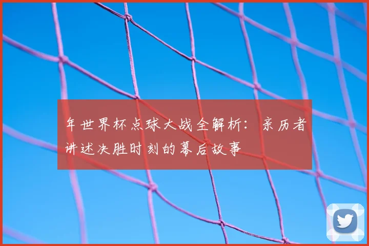 年世界杯点球大战全解析：亲历者讲述决胜时刻的幕后故事