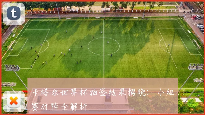 卡塔尔世界杯抽签结果揭晓：小组赛对阵全解析