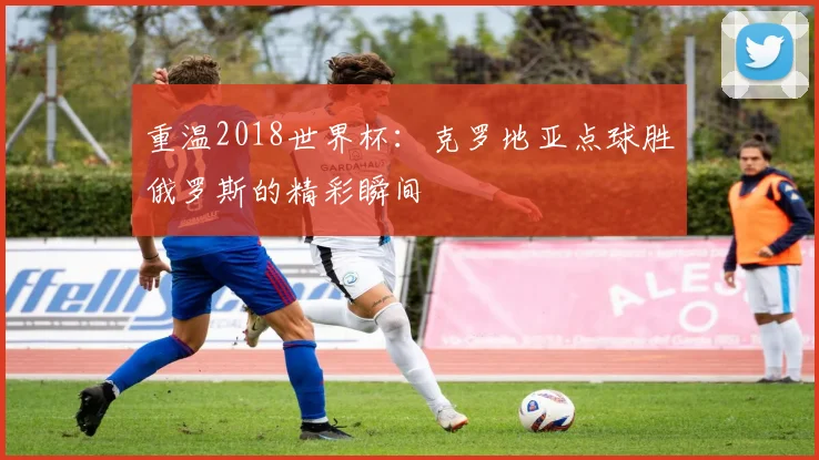 重温2018世界杯：克罗地亚点球胜俄罗斯的精彩瞬间