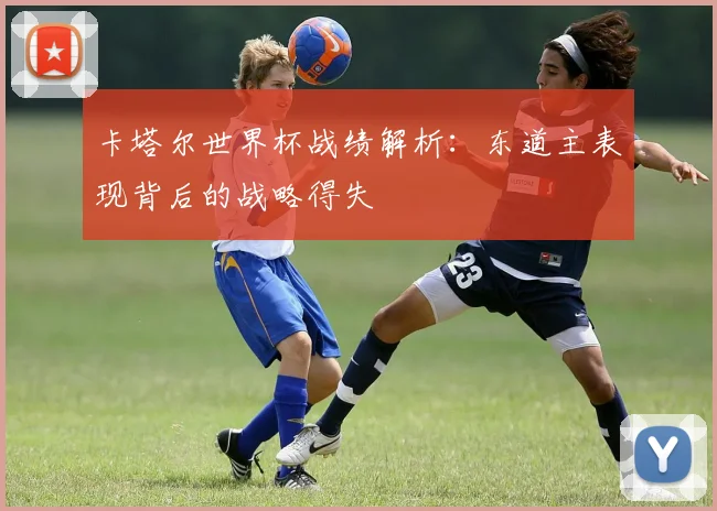 卡塔尔世界杯战绩解析：东道主表现背后的战略得失