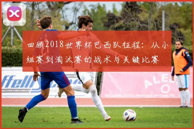 回顾2018世界杯巴西队征程：从小组赛到淘汰赛的战术与关键比赛