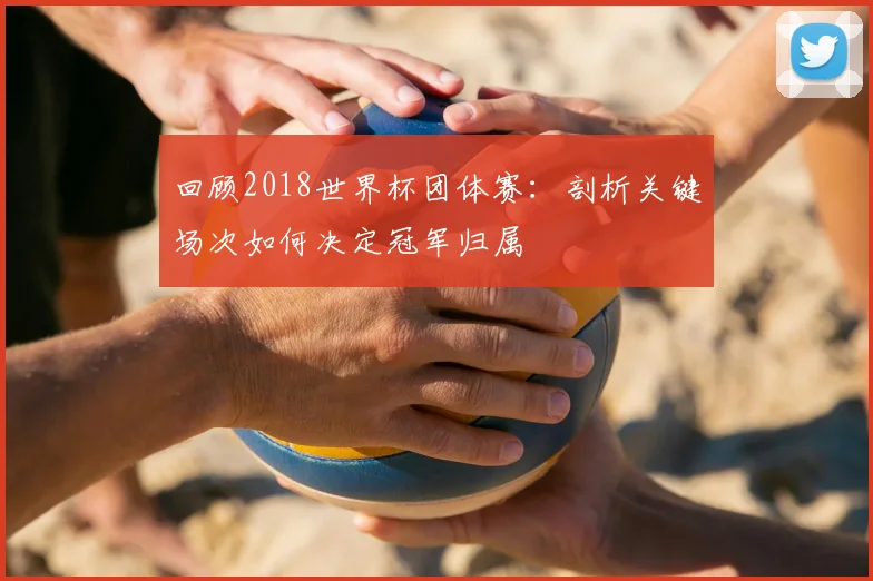 回顾2018世界杯团体赛：剖析关键场次如何决定冠军归属