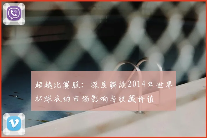 超越比赛服：深度解读2014年世界杯球衣的市场影响与收藏价值