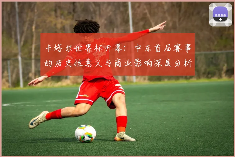 卡塔尔世界杯开幕：中东首届赛事的历史性意义与商业影响深度分析
