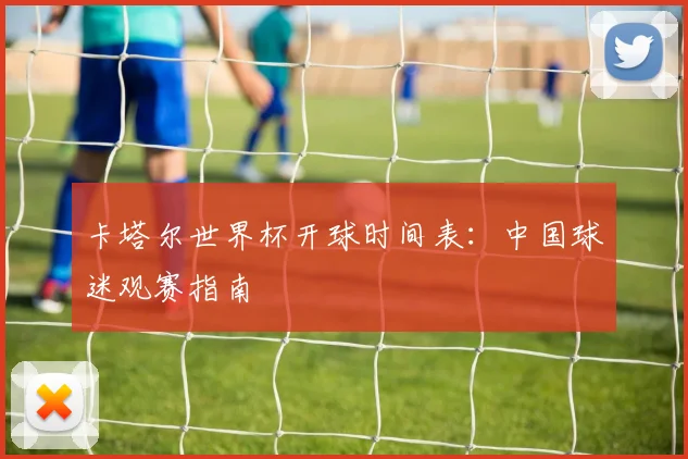 卡塔尔世界杯开球时间表：中国球迷观赛指南