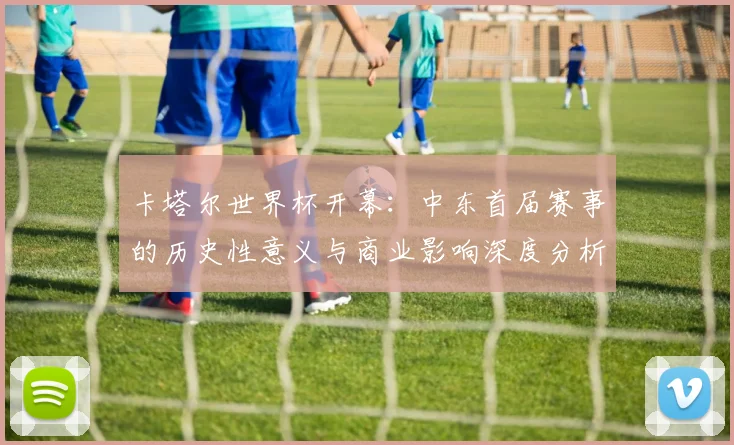 卡塔尔世界杯开幕：中东首届赛事的历史性意义与商业影响深度分析