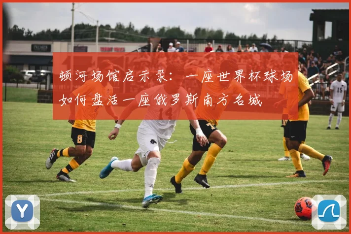 顿河场馆启示录：一座世界杯球场如何盘活一座俄罗斯南方名城