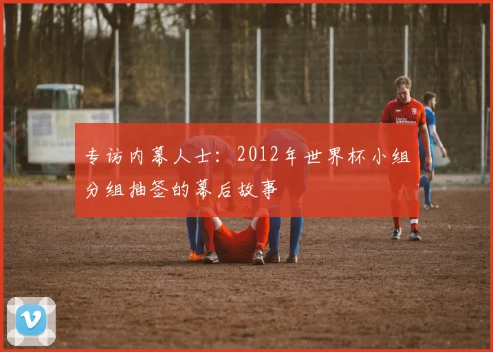 专访内幕人士：2012年世界杯小组分组抽签的幕后故事