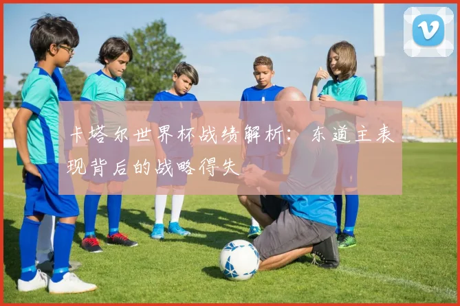 卡塔尔世界杯战绩解析：东道主表现背后的战略得失