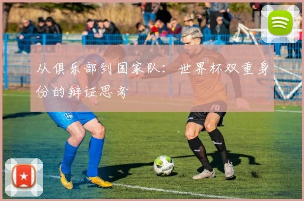 从俱乐部到国家队：世界杯双重身份的辩证思考