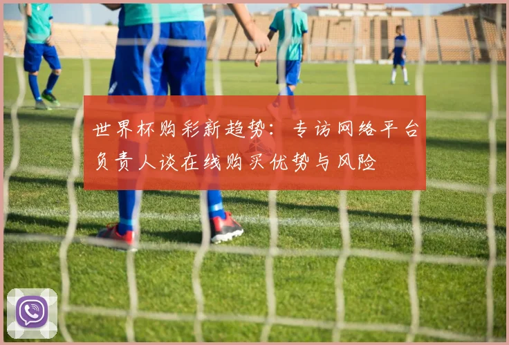 世界杯购彩新趋势：专访网络平台负责人谈在线购买优势与风险