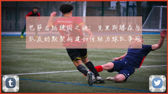 巴萨后防稳固之谜:克里斯滕森与队友的默契构建如何助力球队争冠。