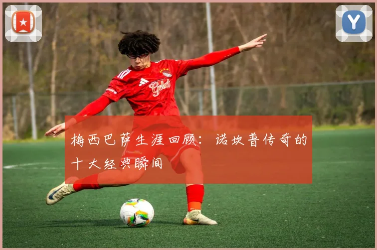 梅西巴萨生涯回顾:诺坎普传奇的十大经典瞬间