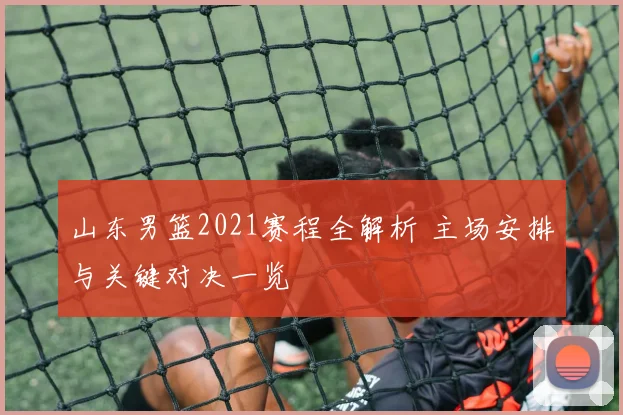 山东男篮2021赛程全解析 主场安排与关键对决一览