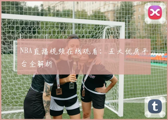 NBA直播视频在线观看：五大优质平台全解析
