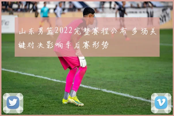 山东男篮2022完整赛程公布 多场关键对决影响季后赛形势