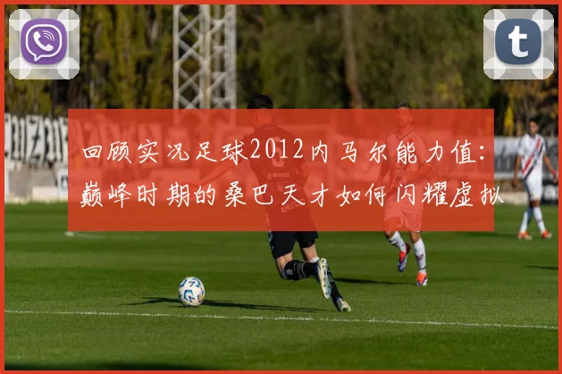 回顾实况足球2012内马尔能力值：巅峰时期的桑巴天才如何闪耀虚拟绿茵场