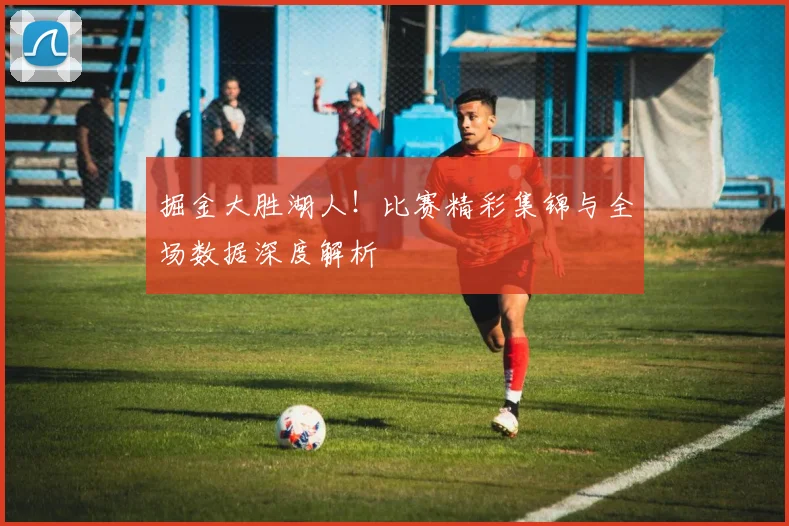 掘金大胜湖人！比赛精彩集锦与全场数据深度解析