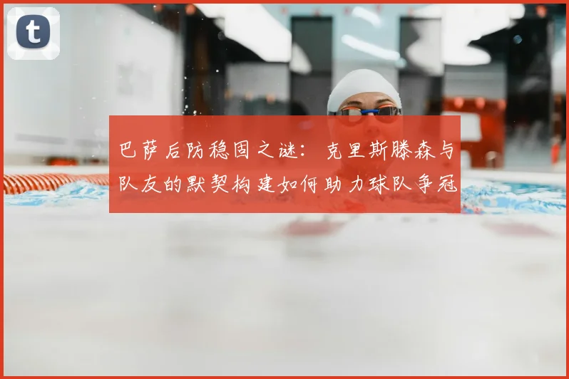 巴萨后防稳固之谜:克里斯滕森与队友的默契构建如何助力球队争冠。