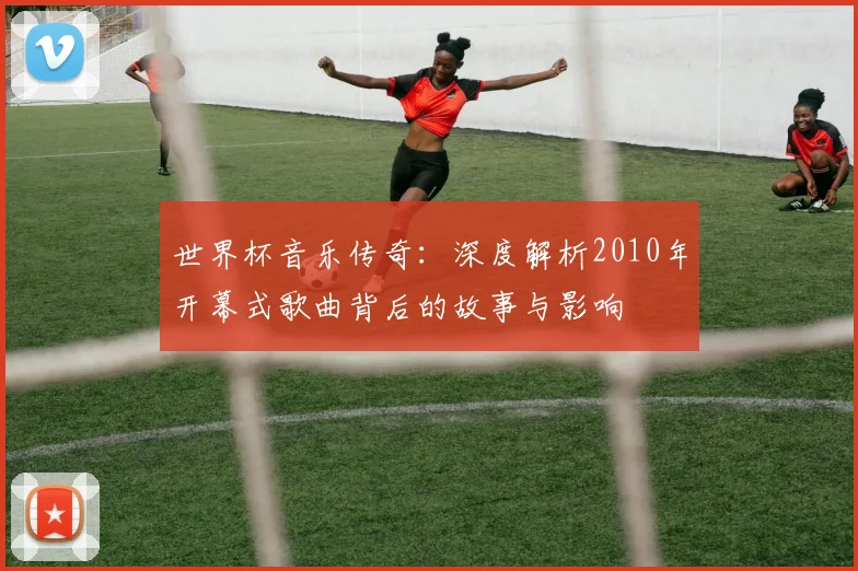 世界杯音乐传奇：深度解析2010年开幕式歌曲背后的故事与影响