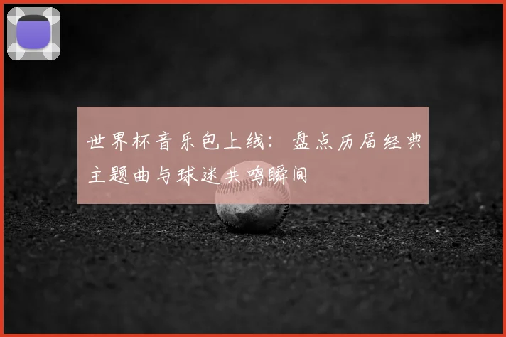 世界杯音乐包上线：盘点历届经典主题曲与球迷共鸣瞬间