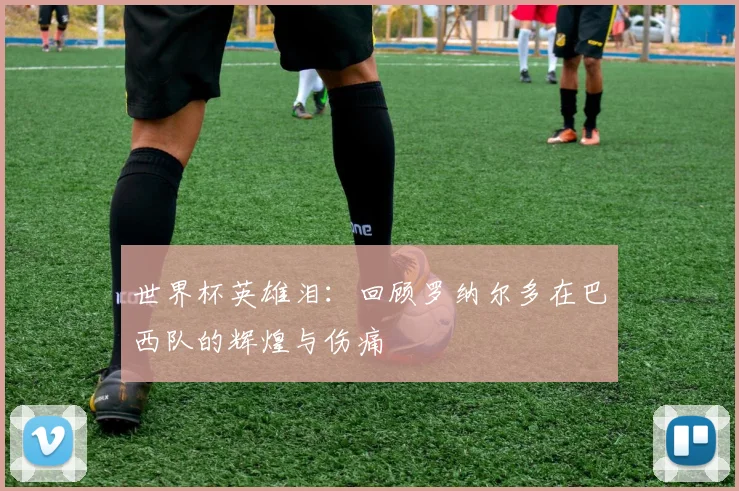 世界杯英雄泪：回顾罗纳尔多在巴西队的辉煌与伤痛