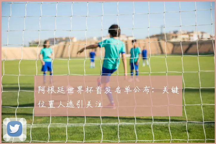 阿根廷世界杯首发名单公布：关键位置人选引关注